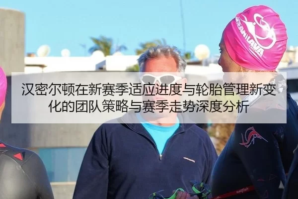 汉密尔顿在新赛季适应进度与轮胎管理新变化的团队策略与赛季走势深度分析