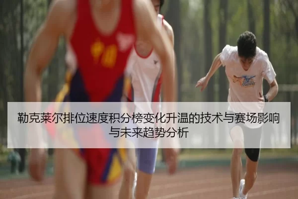 勒克莱尔排位速度积分榜变化升温的技术与赛场影响与未来趋势分析